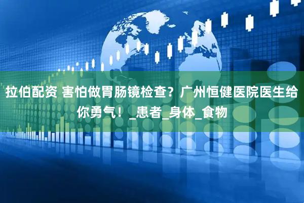 拉伯配资 害怕做胃肠镜检查？广州恒健医院医生给你勇气！_患者_身体_食物