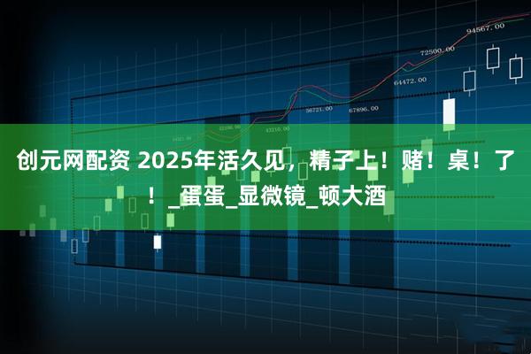 创元网配资 2025年活久见，精子上！赌！桌！了！_蛋蛋_显微镜_顿大酒