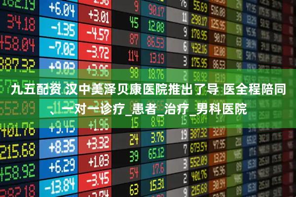 九五配资 汉中美泽贝康医院推出了导 医全程陪同、一对一诊疗_患者_治疗_男科医院