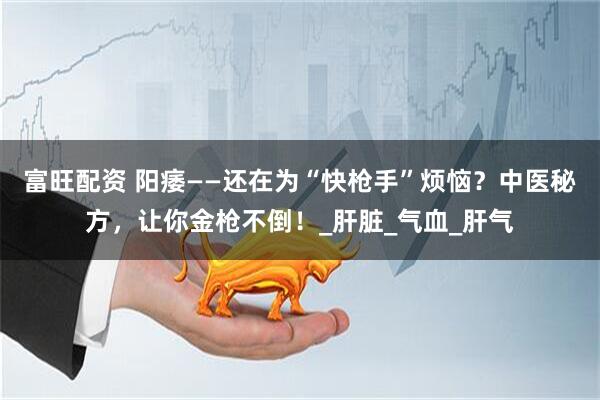富旺配资 阳痿——还在为“快枪手”烦恼？中医秘方，让你金枪不倒！_肝脏_气血_肝气