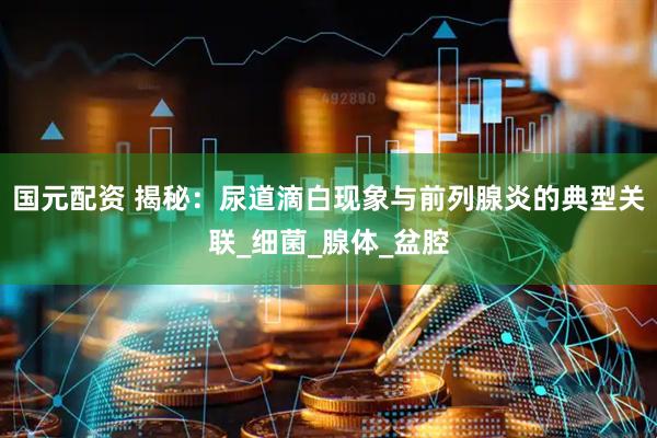 国元配资 揭秘：尿道滴白现象与前列腺炎的典型关联_细菌_腺体_盆腔