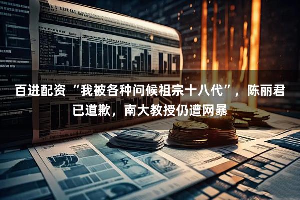 百进配资 “我被各种问候祖宗十八代”，陈丽君已道歉，南大教授仍遭网暴