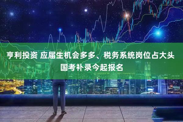 亨利投资 应届生机会多多、税务系统岗位占大头 国考补录今起报名