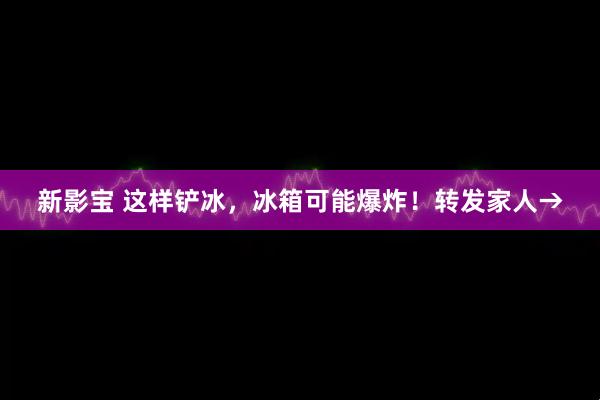 新影宝 这样铲冰，冰箱可能爆炸！转发家人→
