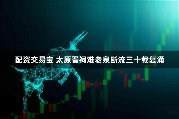 配资交易宝 太原晋祠难老泉断流三十载复涌