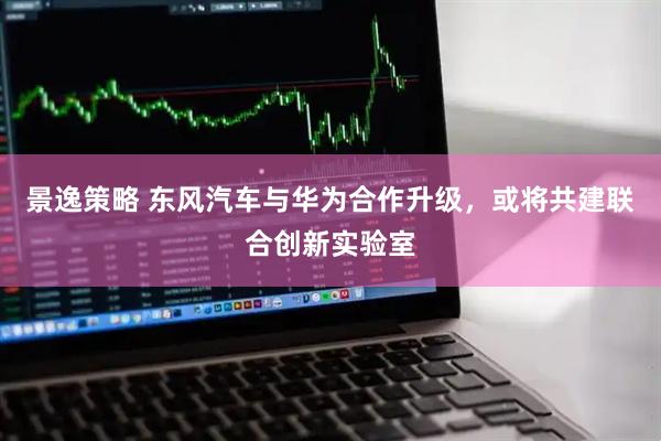 景逸策略 东风汽车与华为合作升级，或将共建联合创新实验室