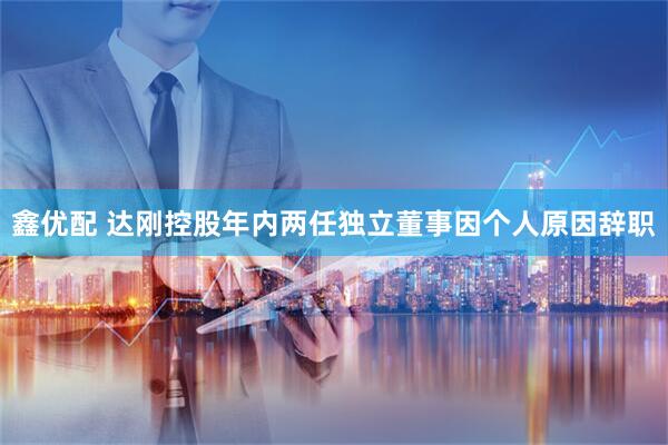 鑫优配 达刚控股年内两任独立董事因个人原因辞职