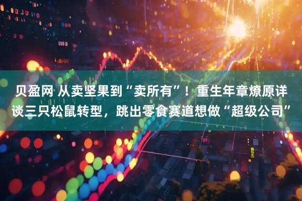 贝盈网 从卖坚果到“卖所有”！重生年章燎原详谈三只松鼠转型，跳出零食赛道想做“超级公司”