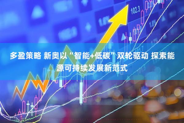 多盈策略 新奥以“智能+低碳”双轮驱动 探索能源可持续发展新范式