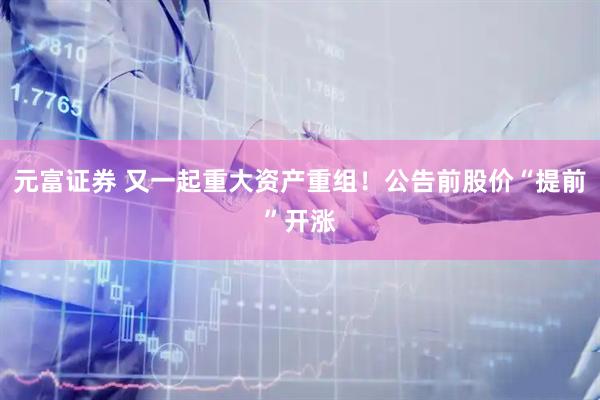 元富证券 又一起重大资产重组！公告前股价“提前”开涨