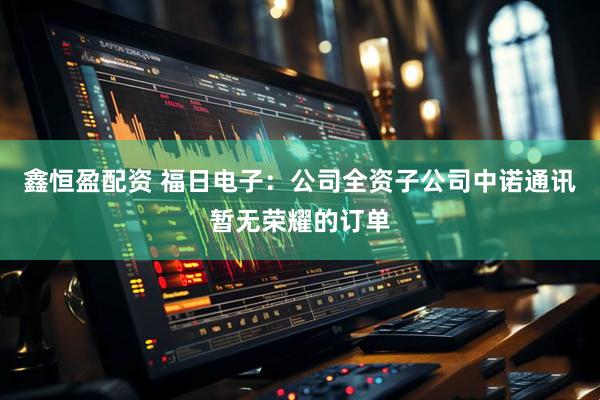 鑫恒盈配资 福日电子：公司全资子公司中诺通讯暂无荣耀的订单