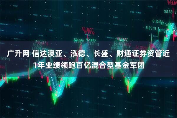 广升网 信达澳亚、泓德、长盛、财通证券资管近1年业绩领跑百亿混合型基金军团