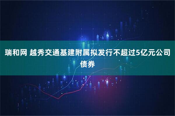 瑞和网 越秀交通基建附属拟发行不超过5亿元公司债券
