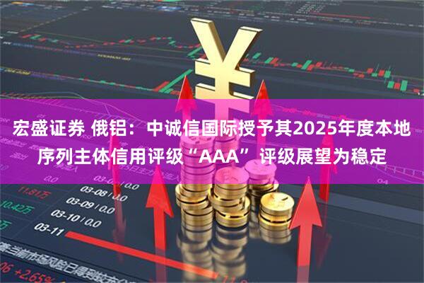 宏盛证券 俄铝：中诚信国际授予其2025年度本地序列主体信用评级“AAA” 评级展望为稳定