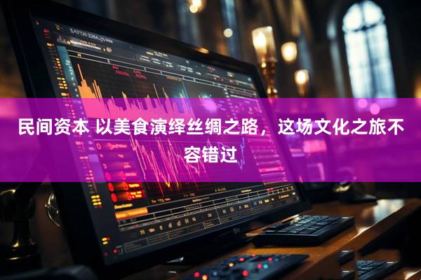 民间资本 以美食演绎丝绸之路，这场文化之旅不容错过