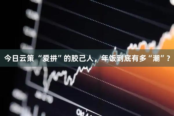 今日云策 “爱拼”的胶己人，年饭到底有多“潮”？