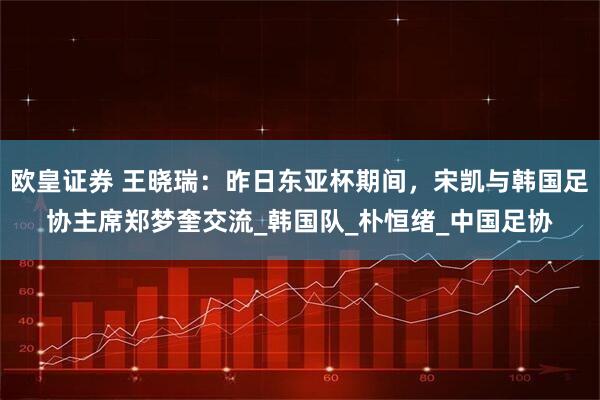 欧皇证券 王晓瑞：昨日东亚杯期间，宋凯与韩国足协主席郑梦奎交流_韩国队_朴恒绪_中国足协