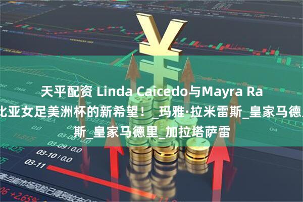 天平配资 Linda Caicedo与Mayra Ramírez：哥伦比亚女足美洲杯的新希望！_玛雅·拉米雷斯_皇家马德里_加拉塔萨雷