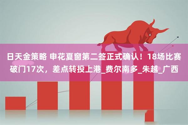 日天金策略 申花夏窗第二签正式确认！18场比赛破门17次，差点转投上港_费尔南多_朱越_广西
