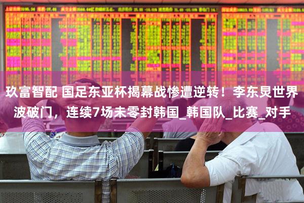 玖富智配 国足东亚杯揭幕战惨遭逆转！李东炅世界波破门，连续7场未零封韩国_韩国队_比赛_对手