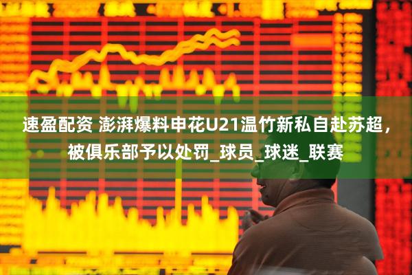 速盈配资 澎湃爆料申花U21温竹新私自赴苏超，被俱乐部予以处罚_球员_球迷_联赛