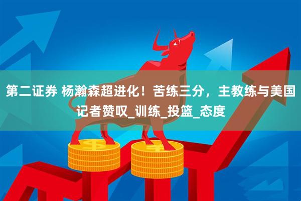 第二证券 杨瀚森超进化！苦练三分，主教练与美国记者赞叹_训练_投篮_态度