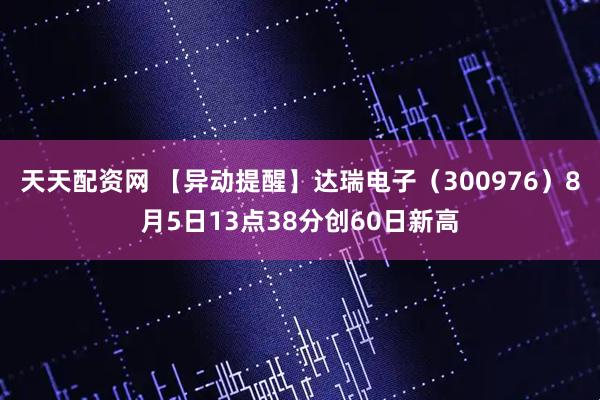 天天配资网 【异动提醒】达瑞电子（300976）8月5日13点38分创60日新高