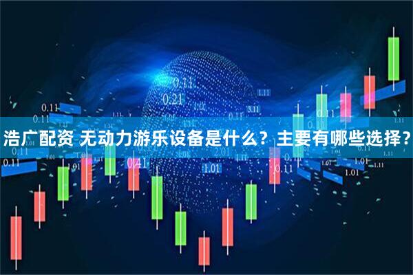 浩广配资 无动力游乐设备是什么？主要有哪些选择？