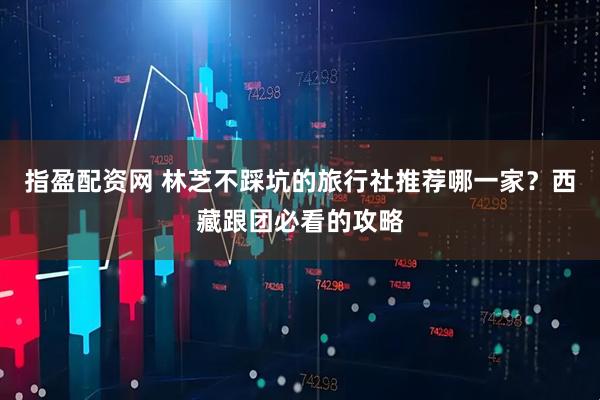 指盈配资网 林芝不踩坑的旅行社推荐哪一家？西藏跟团必看的攻略
