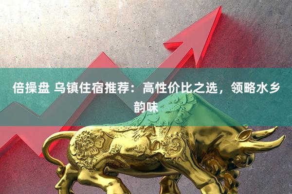 倍操盘 乌镇住宿推荐：高性价比之选，领略水乡韵味