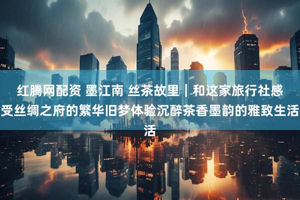 红腾网配资 墨江南 丝茶故里｜和这家旅行社感受丝绸之府的繁华旧梦体验沉醉茶香墨韵的雅致生活