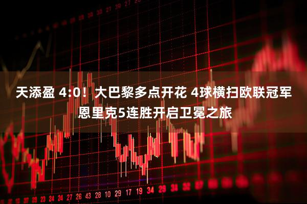 天添盈 4:0！大巴黎多点开花 4球横扫欧联冠军 恩里克5连胜开启卫冕之旅
