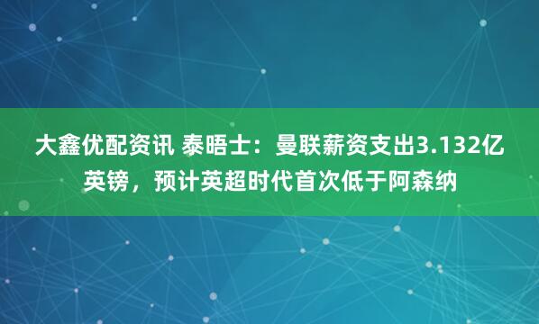 大鑫优配资讯 泰晤士：曼联薪资支出3.132亿英镑，预计英超时代首次低于阿森纳