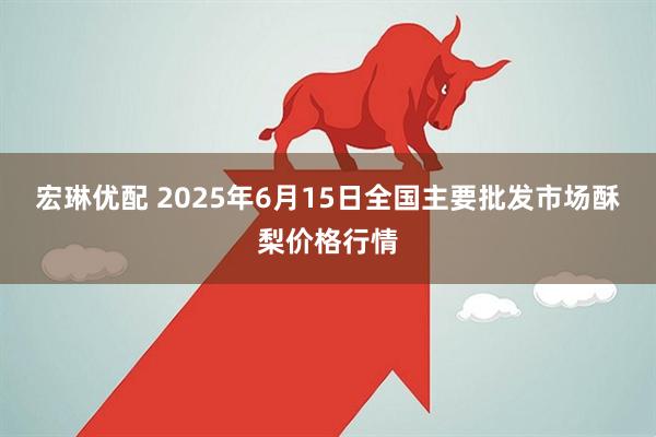 宏琳优配 2025年6月15日全国主要批发市场酥梨价格行情