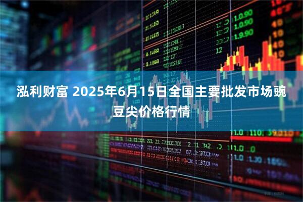 泓利财富 2025年6月15日全国主要批发市场豌豆尖价格行情