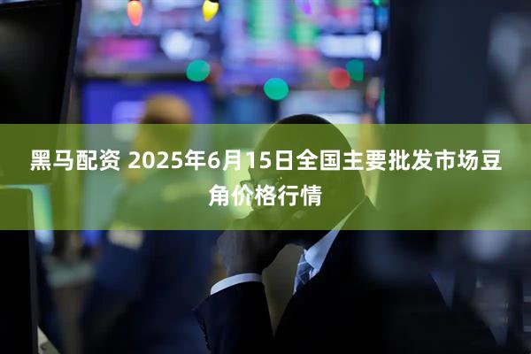 黑马配资 2025年6月15日全国主要批发市场豆角价格行情