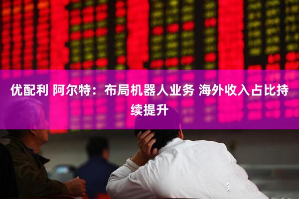 优配利 阿尔特:布局机器人业务 海外收入占比持续提升