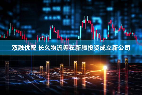 双融优配 长久物流等在新疆投资成立新公司