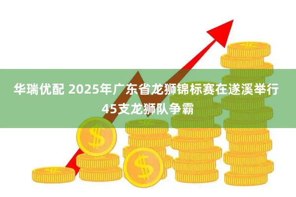 华瑞优配 2025年广东省龙狮锦标赛在遂溪举行 45支龙狮队争霸