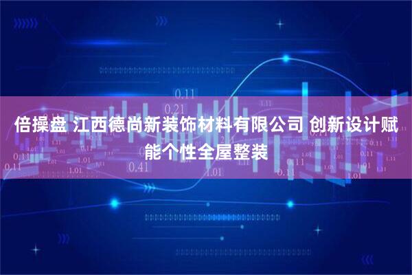 倍操盘 江西德尚新装饰材料有限公司 创新设计赋能个性全屋整装