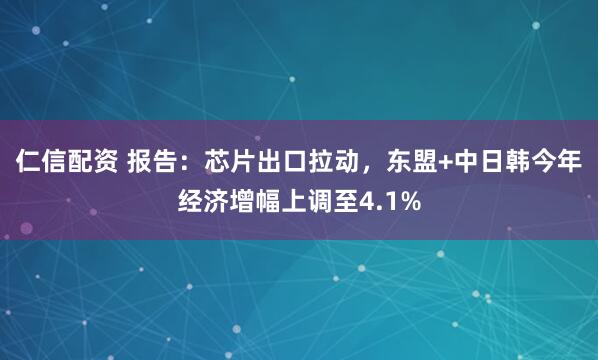 仁信配资 报告：芯片出口拉动，东盟+中日韩今年经济增幅上调至4.1%