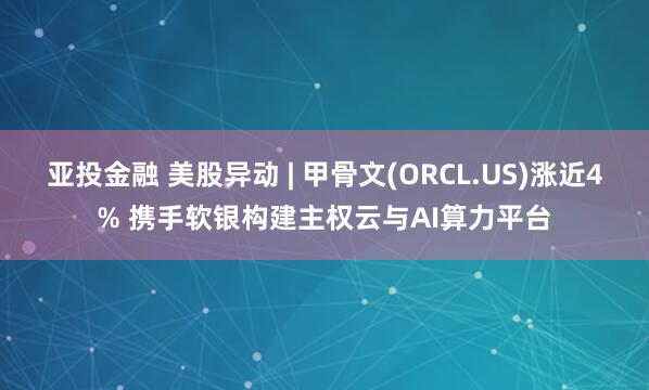 亚投金融 美股异动 | 甲骨文(ORCL.US)涨近4% 携手软银构建主权云与AI算力平台