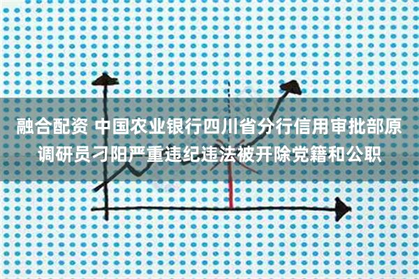 融合配资 中国农业银行四川省分行信用审批部原调研员刁阳严重违纪违法被开除党籍和公职