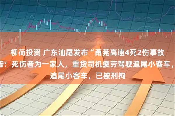 柳荷投资 广东汕尾发布“甬莞高速4死2伤事故”调查报告：死伤者为一家人，重货司机疲劳驾驶追尾小客车，已被刑拘