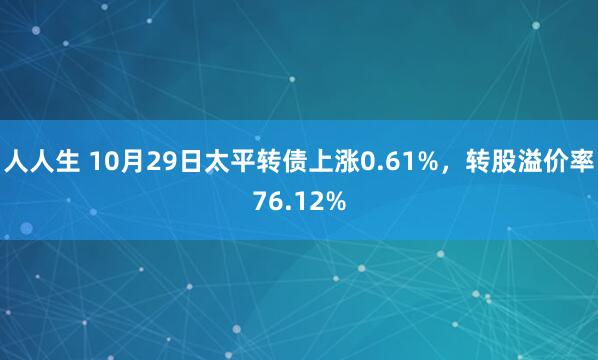 人人生 10月29日太平转债上涨0.61%,转股溢价率76.12%