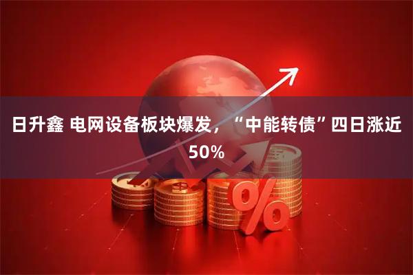 日升鑫 电网设备板块爆发，“中能转债”四日涨近50%