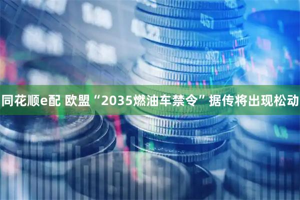 同花顺e配 欧盟“2035燃油车禁令”据传将出现松动