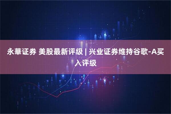 永華证券 美股最新评级 | 兴业证券维持谷歌-A买入评级