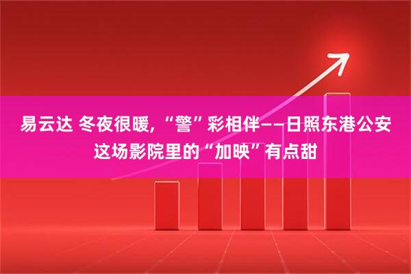 易云达 冬夜很暖, “警”彩相伴——日照东港公安这场影院里的“加映”有点甜