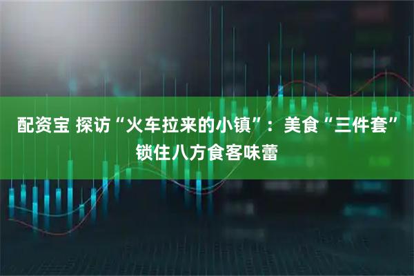 配资宝 探访“火车拉来的小镇”：美食“三件套”锁住八方食客味蕾